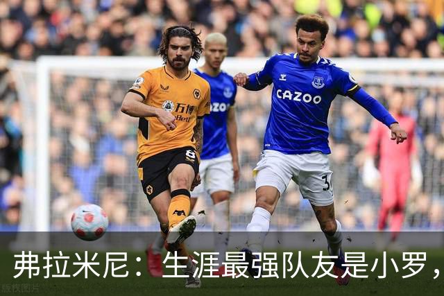 弗拉米尼：生涯最强队友是小罗，为小法教练取得的成就感到骄傲