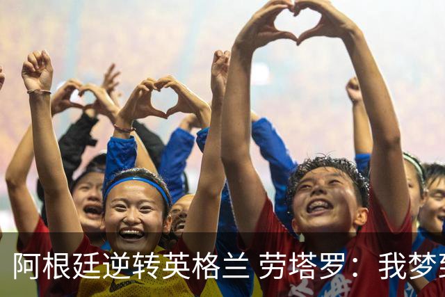 阿根廷逆转英格兰 劳塔罗：我梦到过那个绝杀球