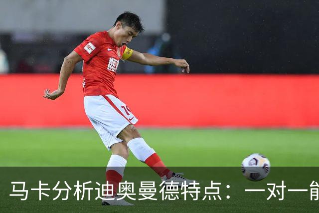 马卡分析迪奥曼德特点：一对一能力很强，善于为队友创造机会