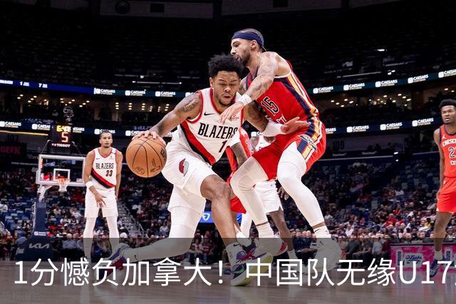1分憾负加拿大！中国队无缘U17女篮世界杯4强