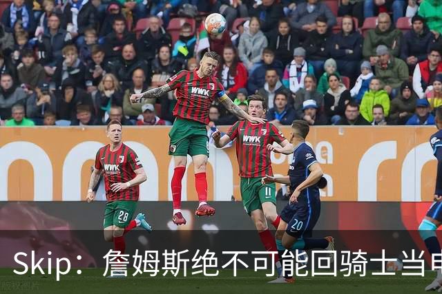 Skip：詹姆斯绝不可能回骑士当电灯泡 76人是他在东部的最佳选择